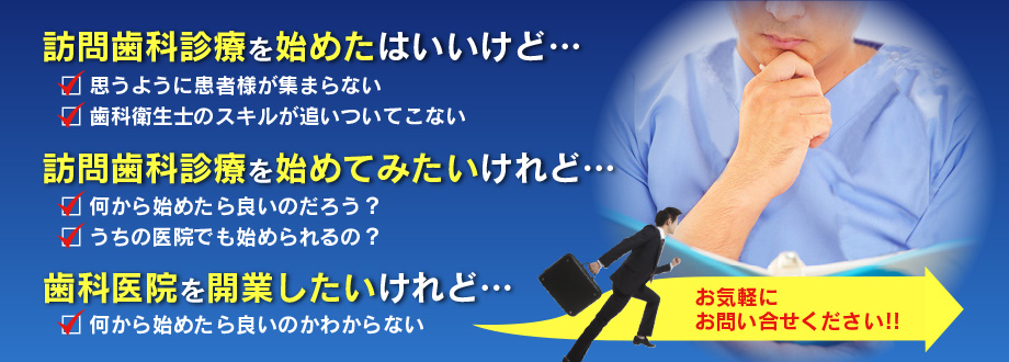 訪問歯科診療を始めたはいいけど…
思うように患者様が集まらない
歯科衛生士のスキルが追いついてこない
訪問歯科診療を始めてみたいけれど…
何から始めたら良いのだろう？
うちの医院でも始められるの？
歯科医院を開業したいけれど…
何から始めたら良いのかわからない
お気軽にお問い合わせください！！